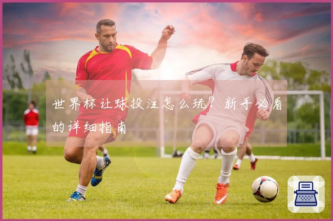 世界杯让球投注怎么玩？新手必看的详细指南